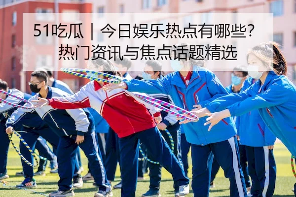 51吃瓜｜今日娱乐热点有哪些？热门资讯与焦点话题精选